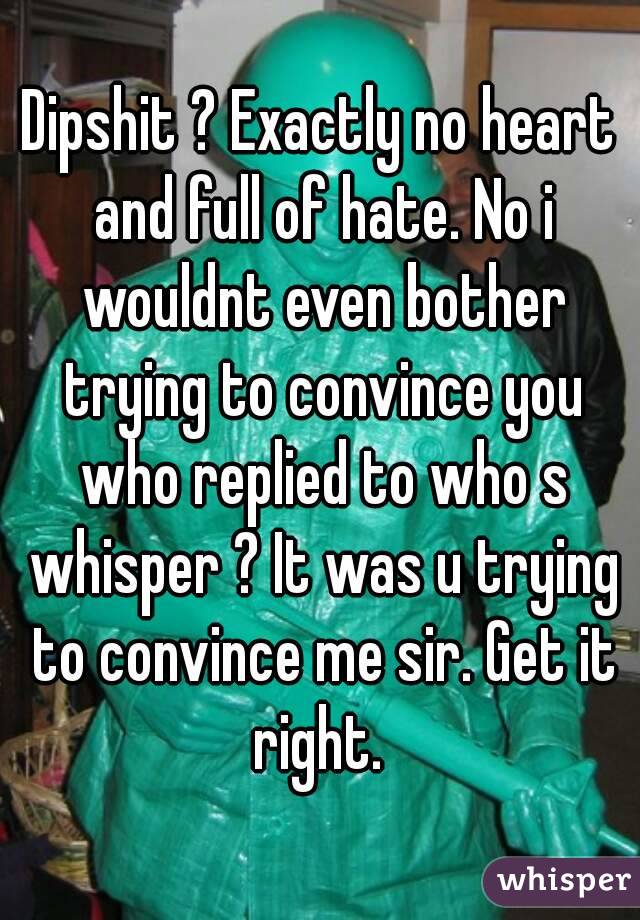 Dipshit ? Exactly no heart and full of hate. No i wouldnt even bother trying to convince you who replied to who s whisper ? It was u trying to convince me sir. Get it right. 