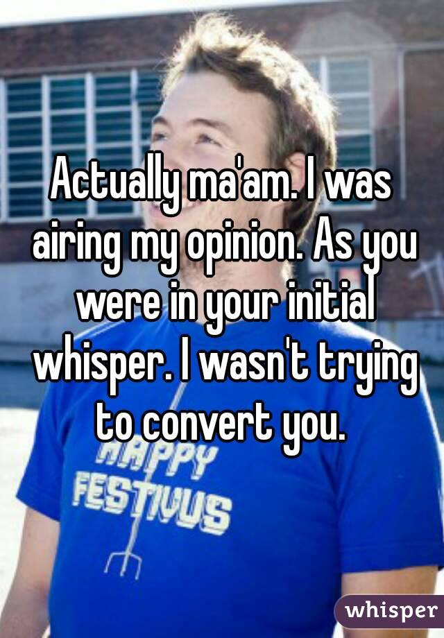 Actually ma'am. I was airing my opinion. As you were in your initial whisper. I wasn't trying to convert you. 