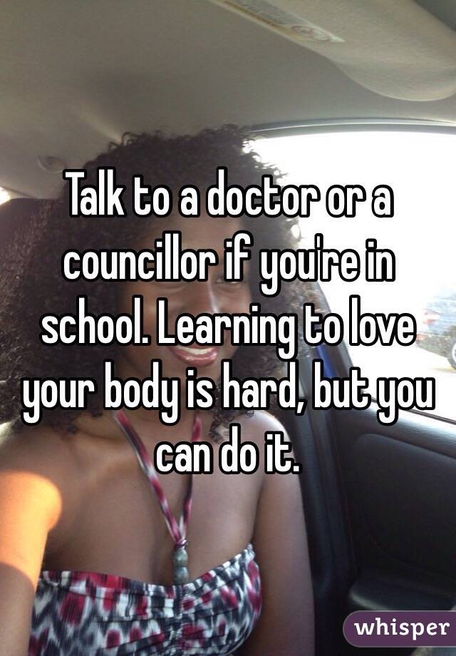 Talk to a doctor or a councillor if you're in school. Learning to love your body is hard, but you can do it.  