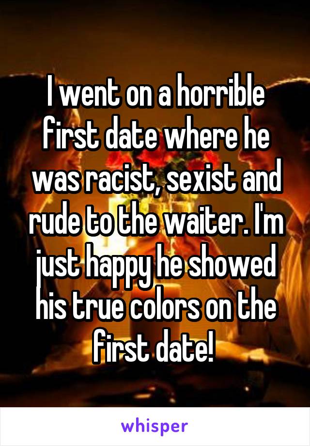 I went on a horrible first date where he was racist, sexist and rude to the waiter. I'm just happy he showed his true colors on the first date! 