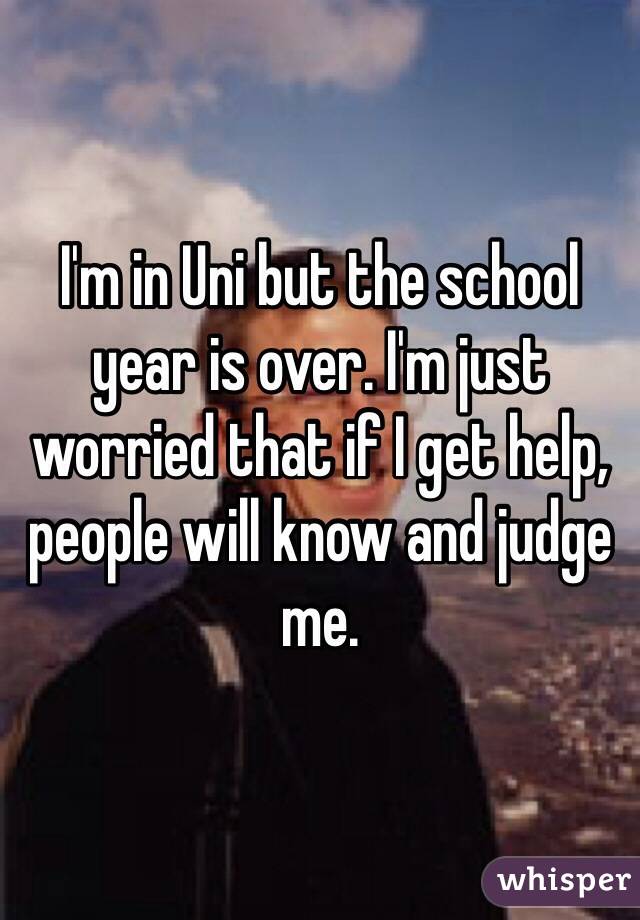 I'm in Uni but the school year is over. I'm just worried that if I get help, people will know and judge me.