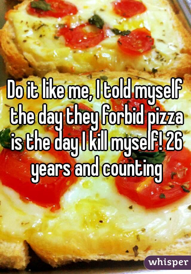 Do it like me, I told myself the day they forbid pizza is the day I kill myself! 26 years and counting