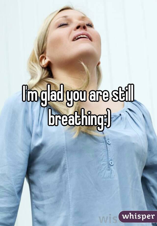 I'm glad you are still breathing:)