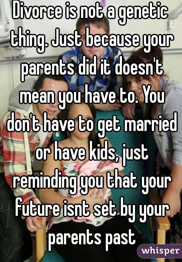 Divorce is not a genetic thing. Just because your parents did it doesn't mean you have to. You don't have to get married or have kids, just reminding you that your future isnt set by your parents past