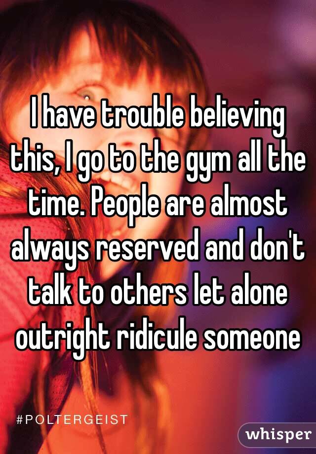 I have trouble believing this, I go to the gym all the time. People are almost always reserved and don't talk to others let alone outright ridicule someone