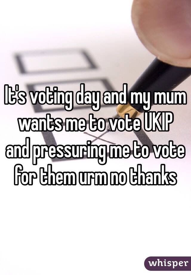 It's voting day and my mum wants me to vote UKIP and pressuring me to vote for them urm no thanks 