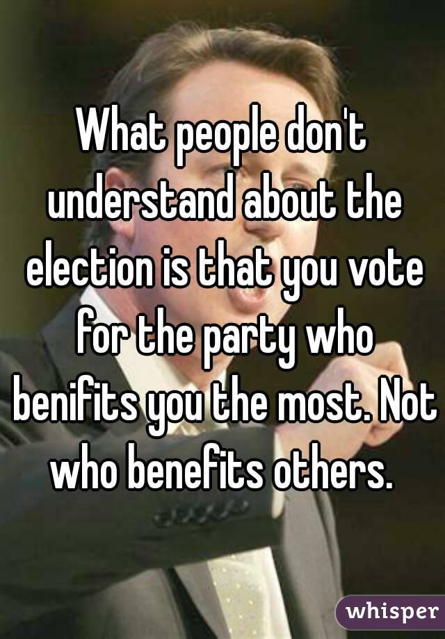 What people don't understand about the election is that you vote for the party who benifits you the most. Not who benefits others. 