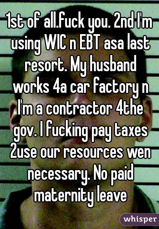 1st of all.fuck you. 2nd I'm using WIC n EBT asa last resort. My husband works 4a car factory n I'm a contractor 4the gov. I fucking pay taxes 2use our resources wen necessary. No paid maternity leave