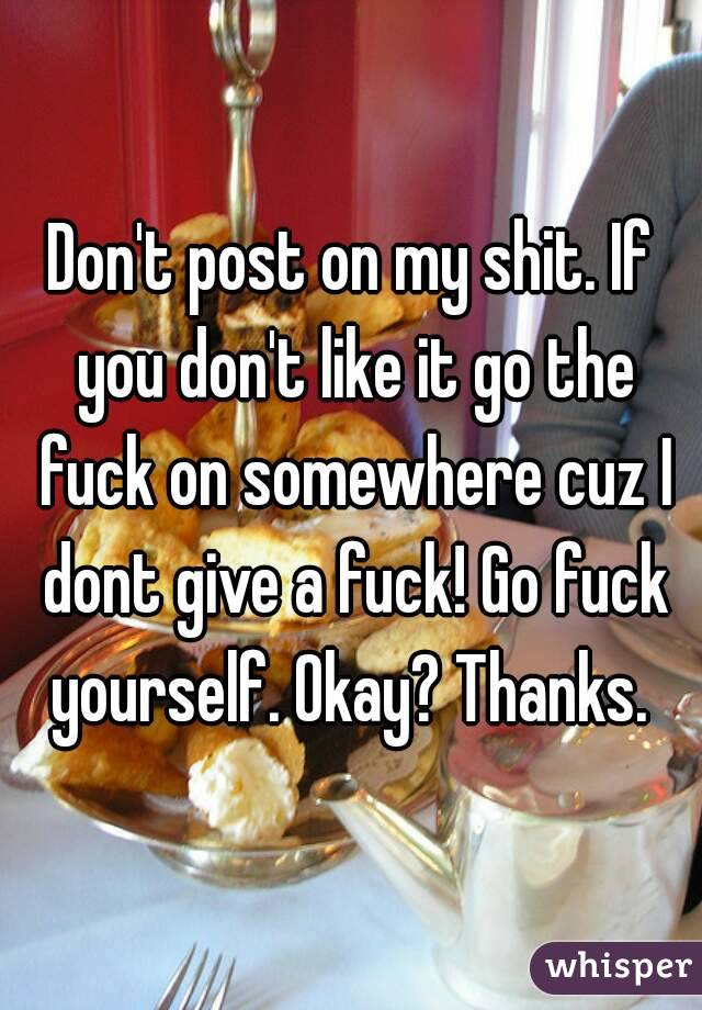Don't post on my shit. If you don't like it go the fuck on somewhere cuz I dont give a fuck! Go fuck yourself. Okay? Thanks. 