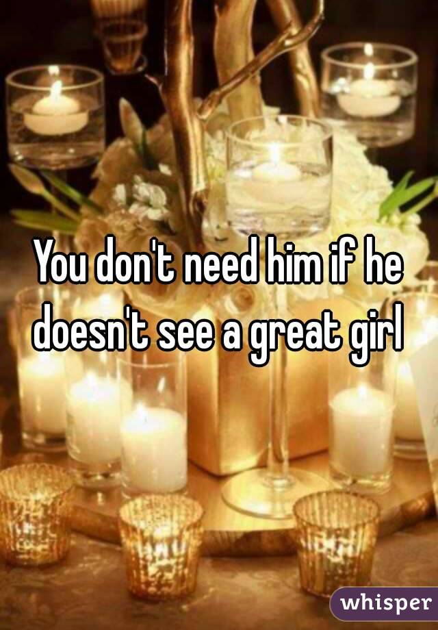 You don't need him if he doesn't see a great girl 