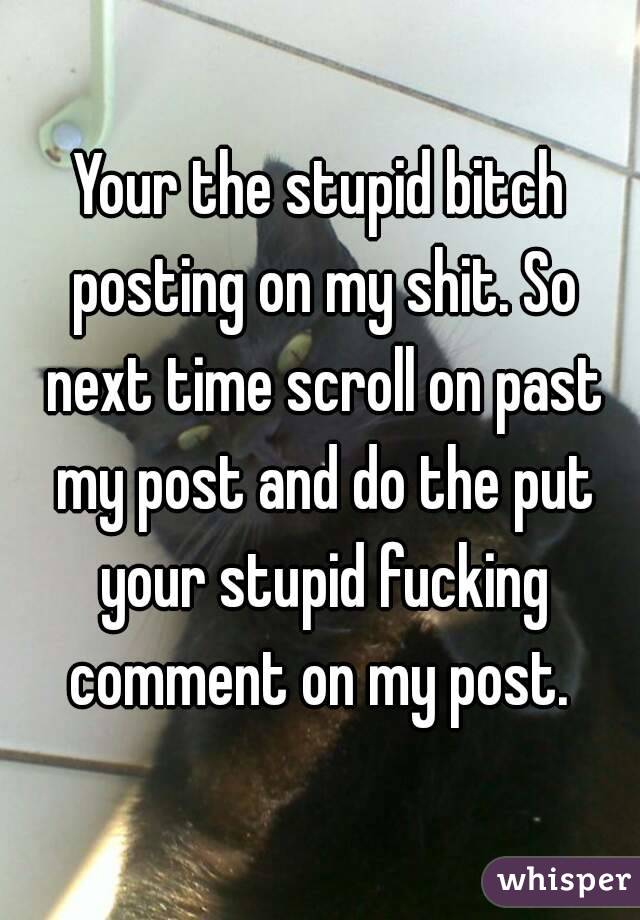 Your the stupid bitch posting on my shit. So next time scroll on past my post and do the put your stupid fucking comment on my post. 