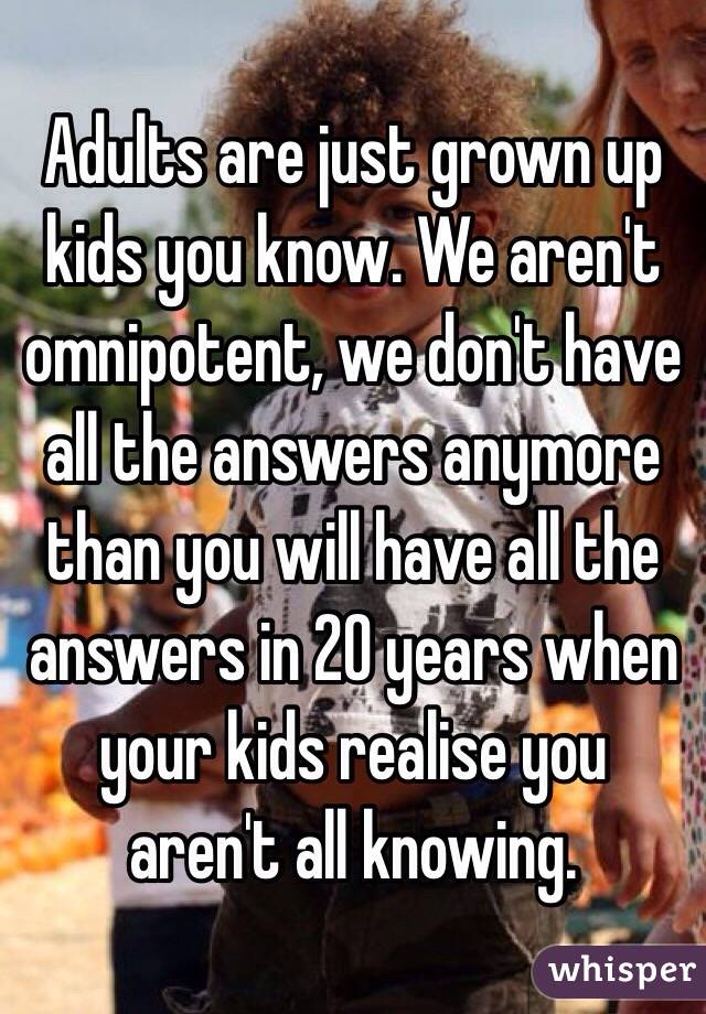 Adults are just grown up kids you know. We aren't omnipotent, we don't have all the answers anymore than you will have all the answers in 20 years when your kids realise you aren't all knowing. 