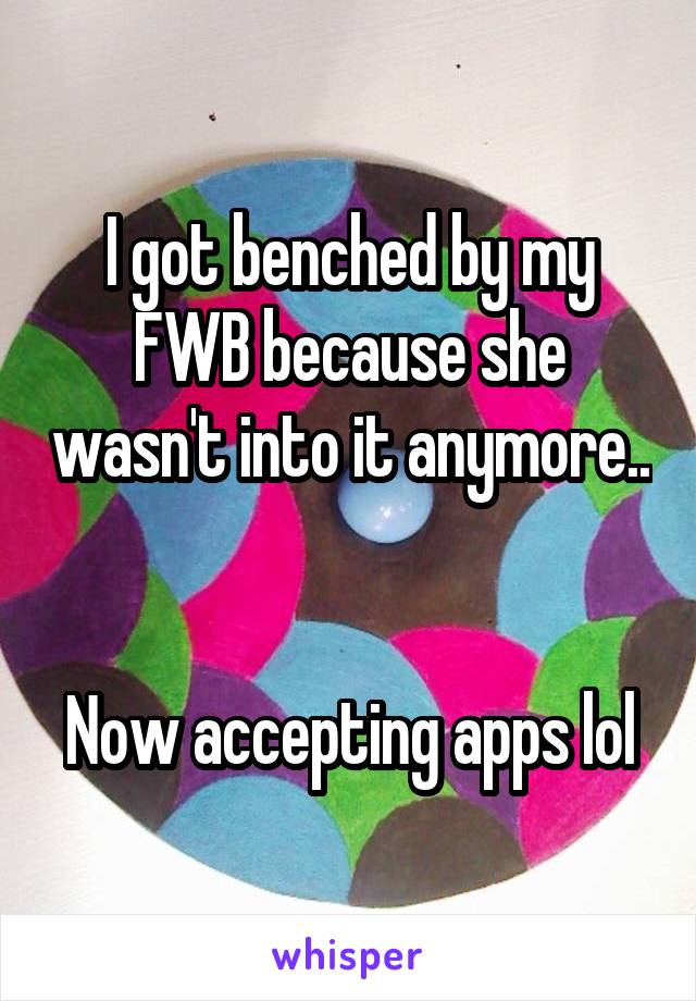I got benched by my FWB because she wasn't into it anymore.. 

Now accepting apps lol