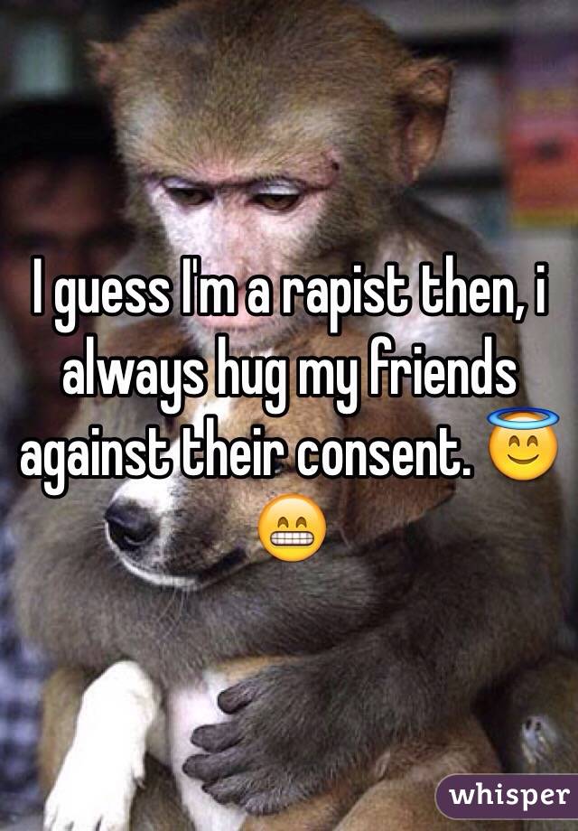 I guess I'm a rapist then, i always hug my friends against their consent. 😇😁