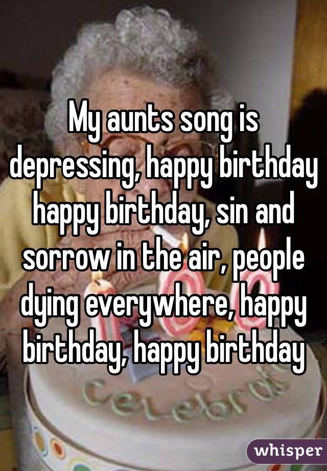 My aunts song is depressing, happy birthday happy birthday, sin and sorrow in the air, people dying everywhere, happy birthday, happy birthday