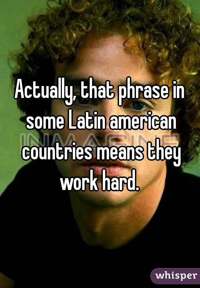 Actually, that phrase in some Latin american countries means they work hard. 
