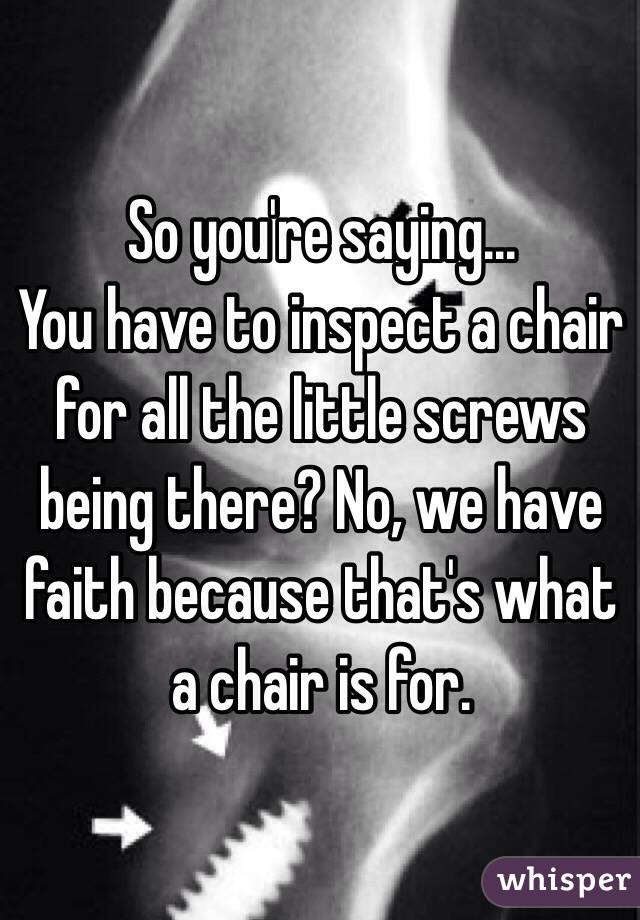 So you're saying...
You have to inspect a chair for all the little screws being there? No, we have faith because that's what a chair is for.