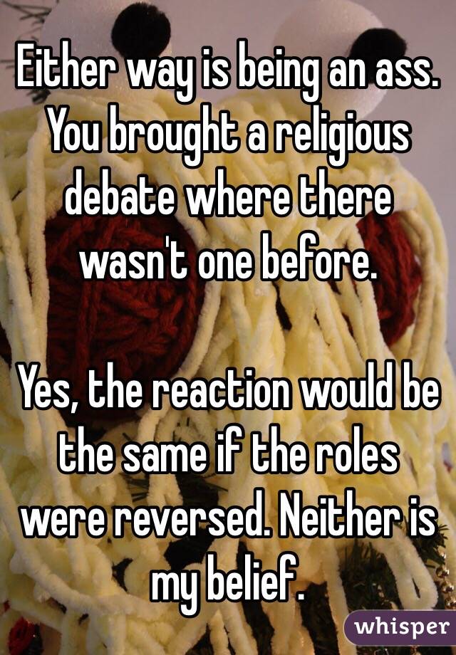 Either way is being an ass.  You brought a religious debate where there wasn't one before. 

Yes, the reaction would be the same if the roles were reversed. Neither is my belief. 