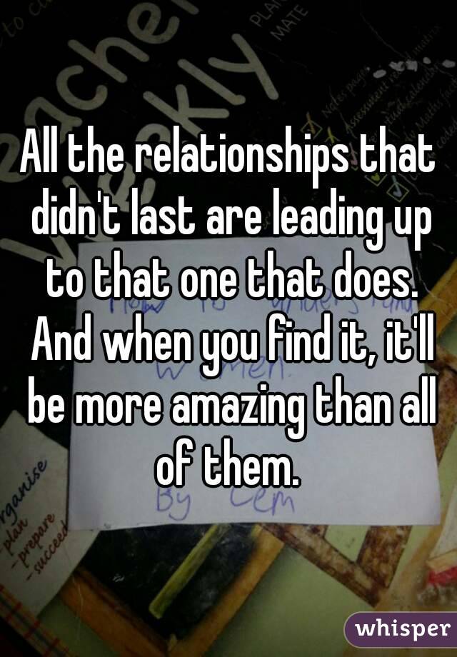 All the relationships that didn't last are leading up to that one that does. And when you find it, it'll be more amazing than all of them. 
