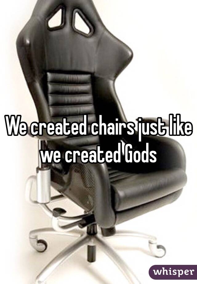 We created chairs just like we created Gods