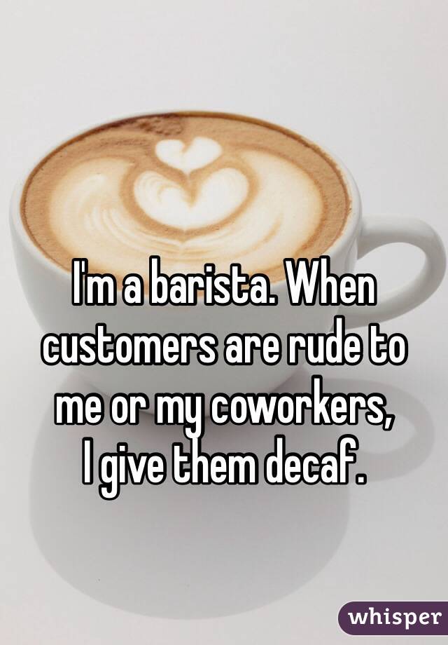 I'm a barista. When customers are rude to 
me or my coworkers, 
I give them decaf.