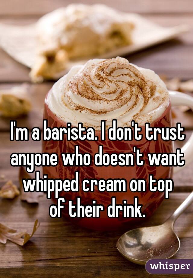 I'm a barista. I don't trust anyone who doesn't want whipped cream on top 
of their drink. 