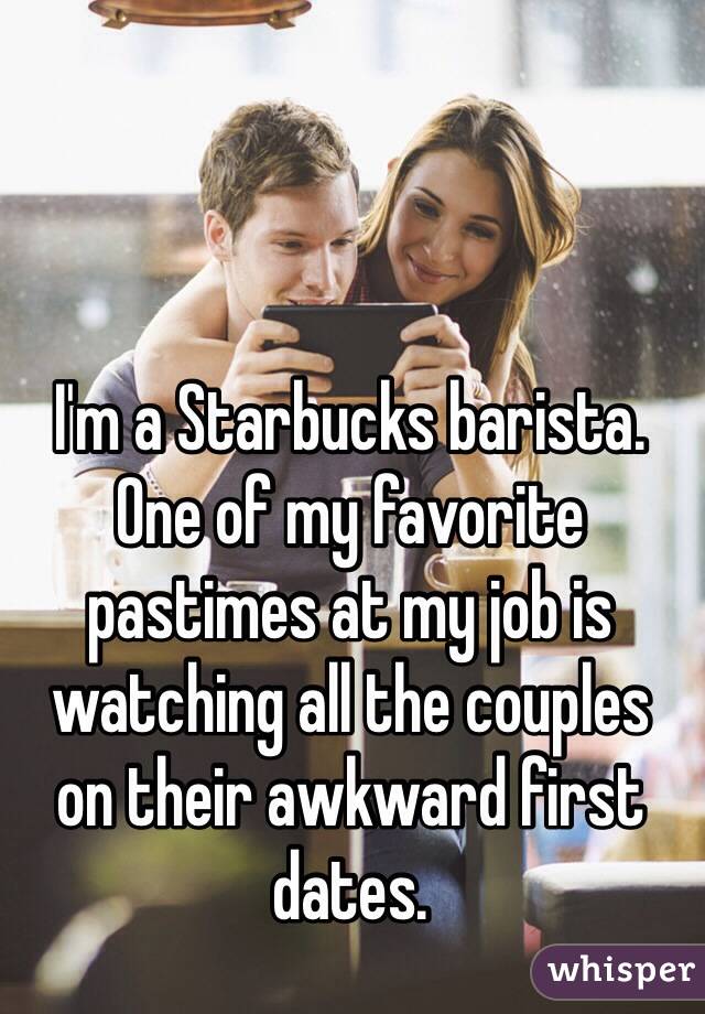 I'm a Starbucks barista. 
One of my favorite pastimes at my job is watching all the couples 
on their awkward first dates.