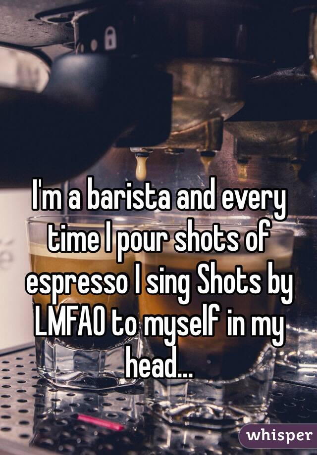 I'm a barista and every time I pour shots of espresso I sing Shots by LMFAO to myself in my head...