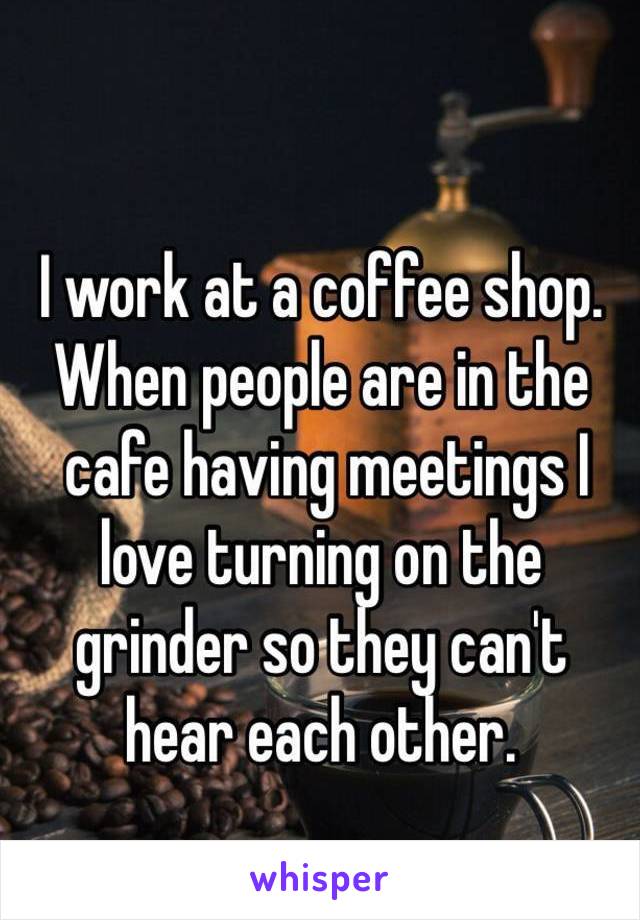 I work at a coffee shop. When people are in the
 cafe having meetings I 
love turning on the 
grinder so they can't 
hear each other.