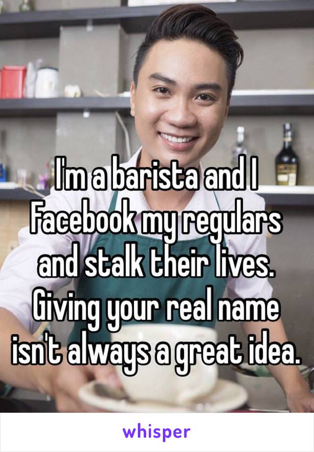 I'm a barista and I 
Facebook my regulars 
and stalk their lives. 
Giving your real name 
isn't always a great idea.