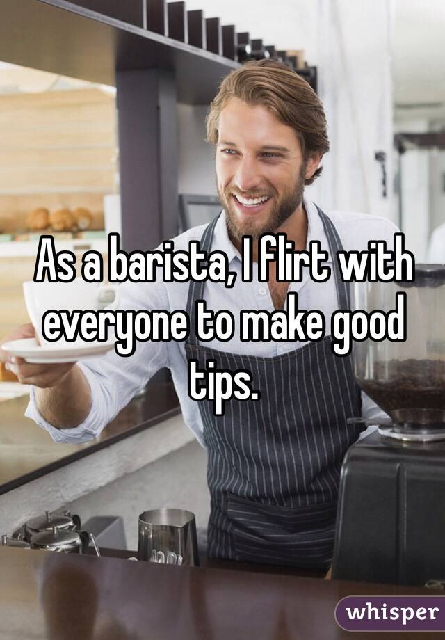 As a barista, I flirt with everyone to make good tips. 