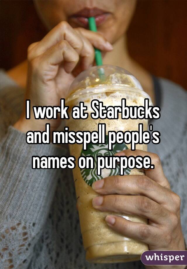 I work at Starbucks 
and misspell people's 
names on purpose. 