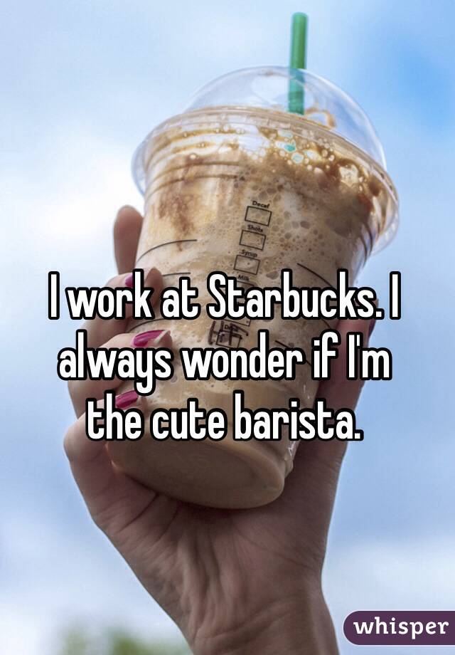 I work at Starbucks. I always wonder if I'm 
the cute barista.