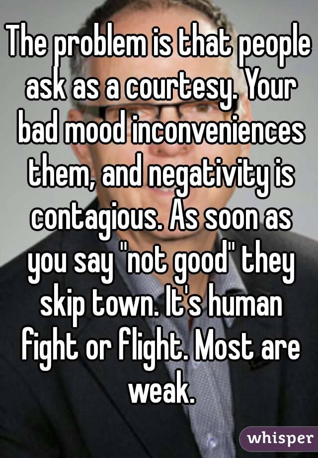 The problem is that people ask as a courtesy. Your bad mood inconveniences them, and negativity is contagious. As soon as you say "not good" they skip town. It's human fight or flight. Most are weak.