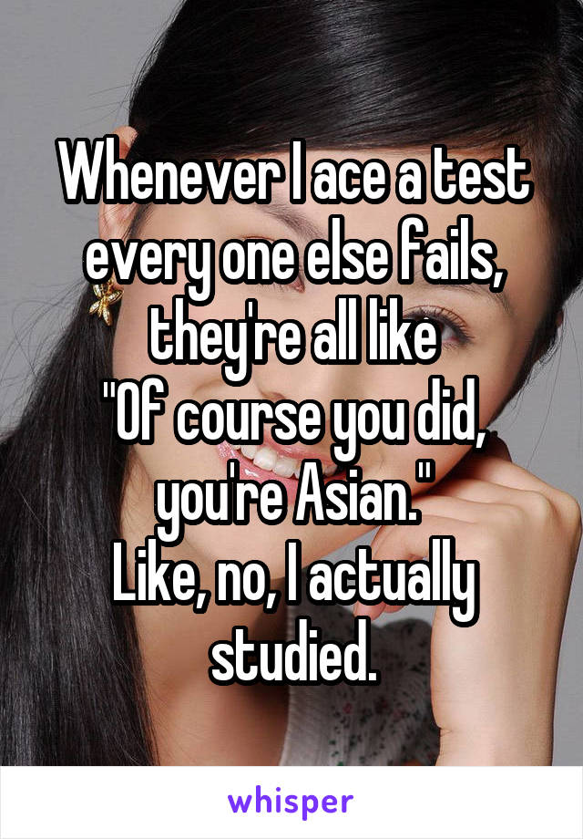 Whenever I ace a test every one else fails, they're all like
"Of course you did, you're Asian."
Like, no, I actually studied.