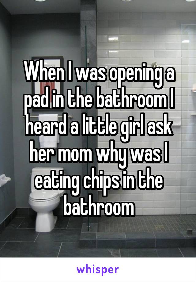When I was opening a pad in the bathroom I heard a little girl ask her mom why was I eating chips in the bathroom