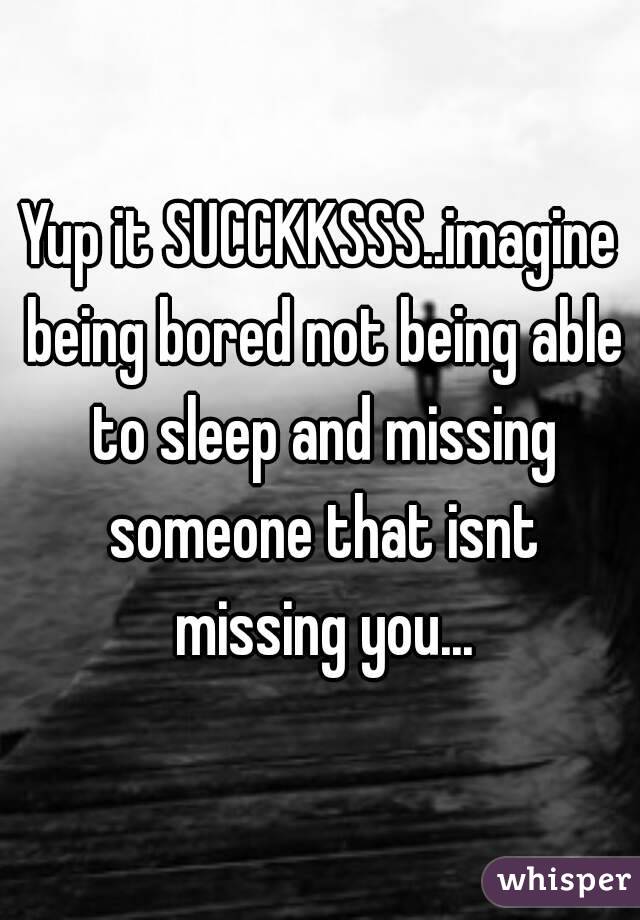 Yup it SUCCKKSSS..imagine being bored not being able to sleep and missing someone that isnt missing you...