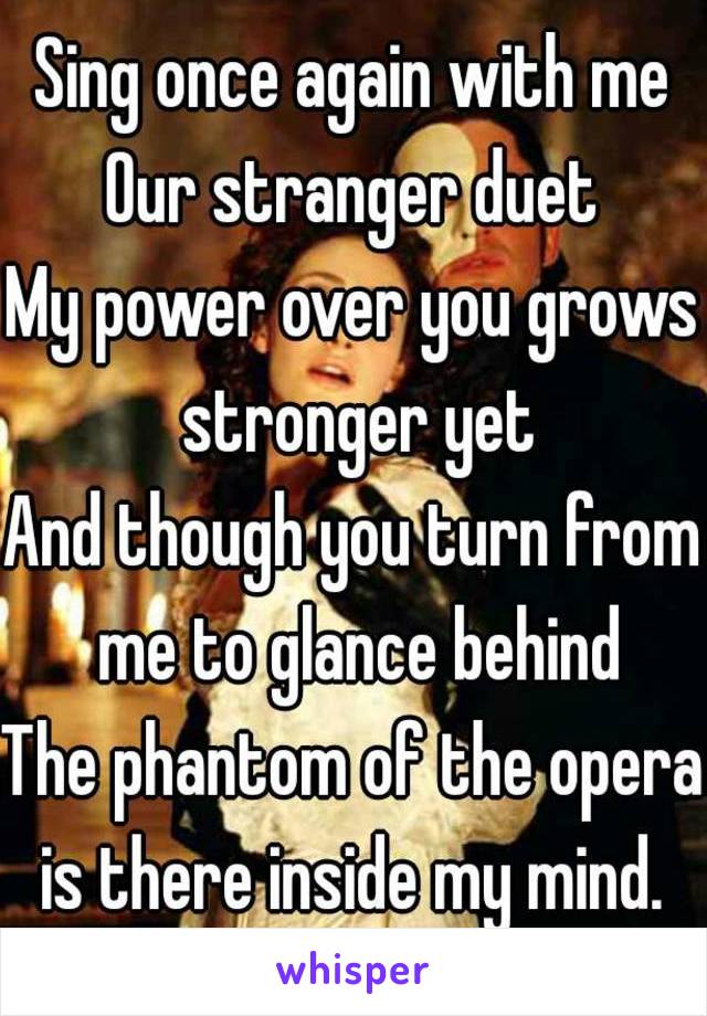 Sing once again with me
Our stranger duet
My power over you grows stronger yet
And though you turn from me to glance behind
The phantom of the opera is there inside my mind. 