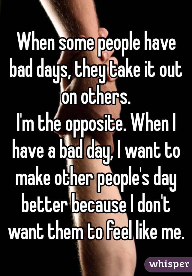 When some people have bad days, they take it out on others.
I'm the opposite. When I have a bad day, I want to make other people's day better because I don't want them to feel like me.