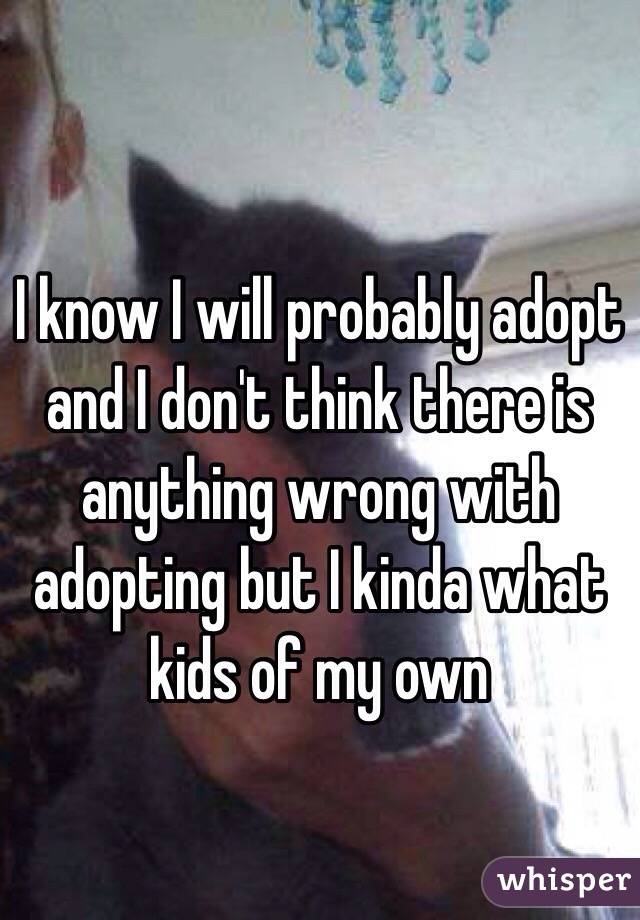 I know I will probably adopt and I don't think there is anything wrong with adopting but I kinda what kids of my own