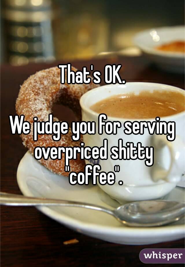 That's OK.

We judge you for serving overpriced shitty "coffee".