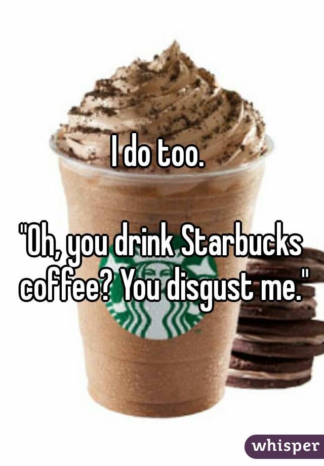 I do too. 

"Oh, you drink Starbucks coffee? You disgust me."