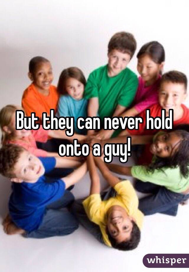 But they can never hold onto a guy!
