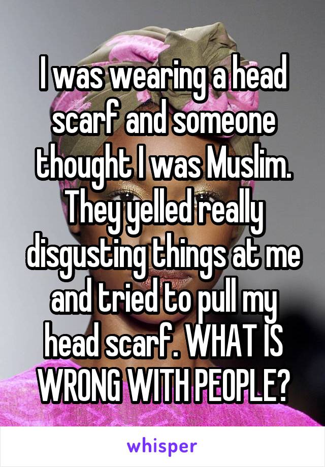 I was wearing a head scarf and someone thought I was Muslim. They yelled really disgusting things at me and tried to pull my head scarf. WHAT IS WRONG WITH PEOPLE?