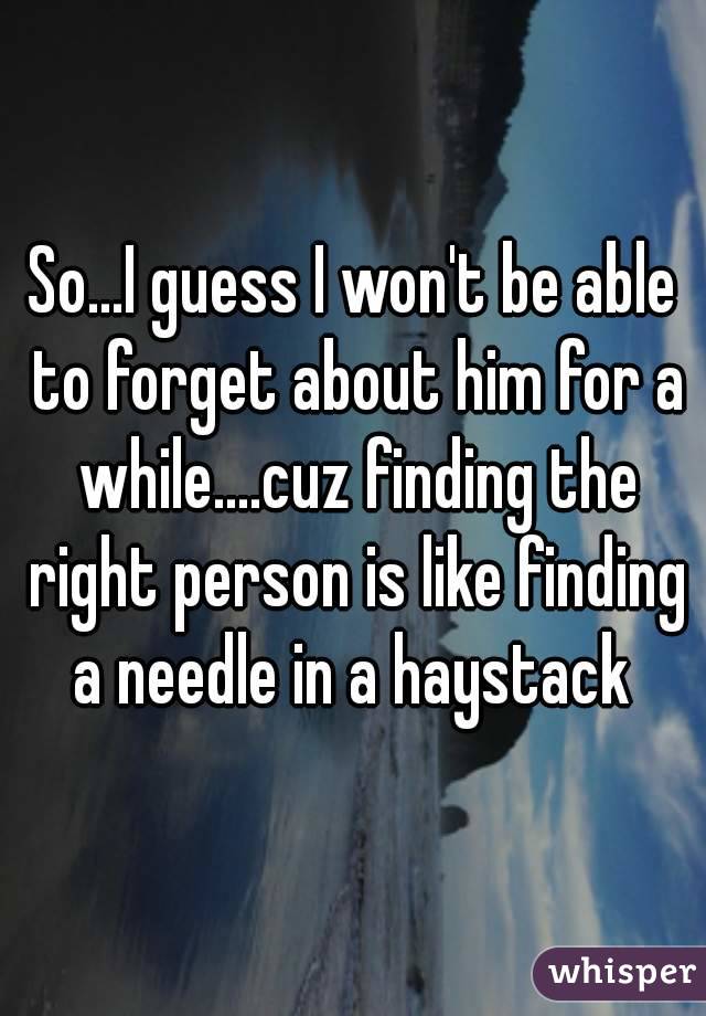So...I guess I won't be able to forget about him for a while....cuz finding the right person is like finding a needle in a haystack 