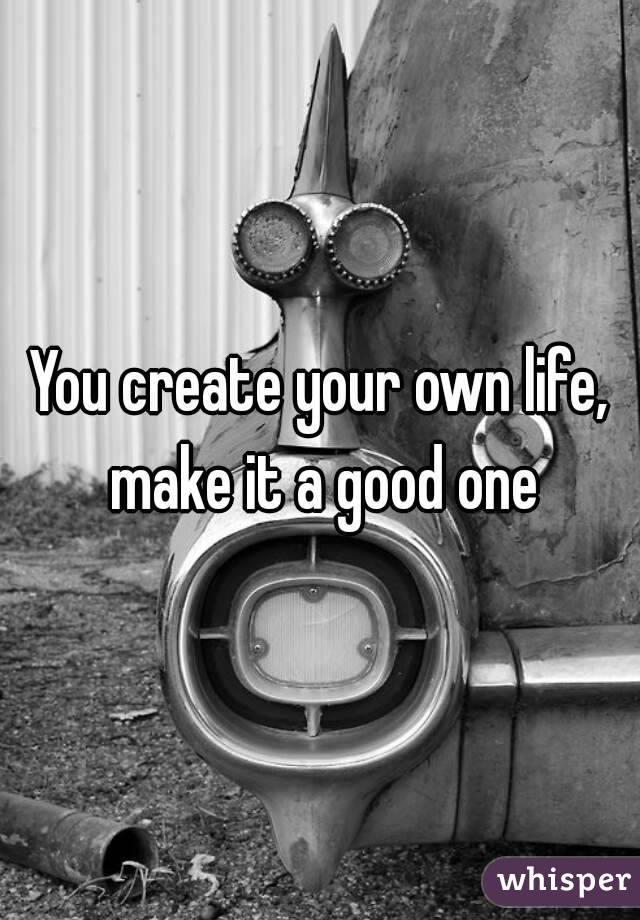 You create your own life, make it a good one