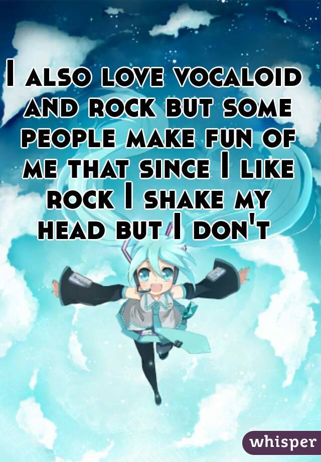 I also love vocaloid and rock but some people make fun of me that since I like rock I shake my head but I don't 