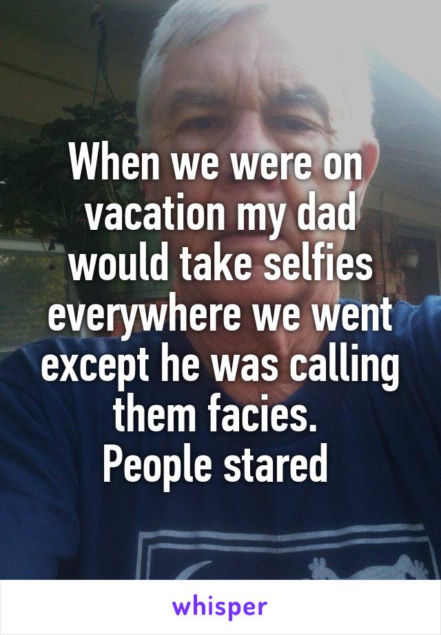 When we were on 
vacation my dad would take selfies everywhere we went except he was calling them facies. 
People stared 