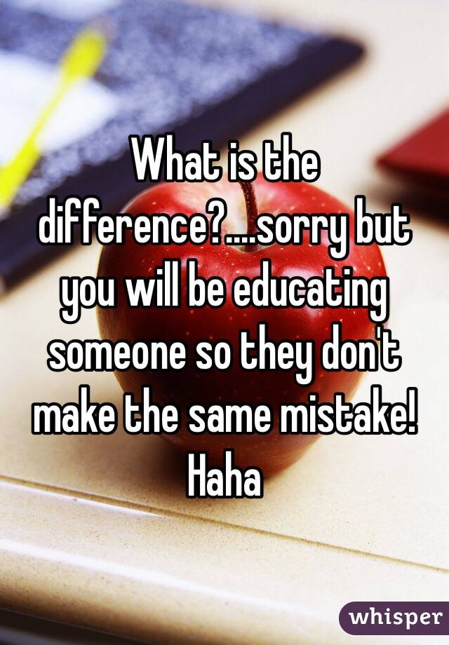 What is the difference?....sorry but you will be educating someone so they don't make the same mistake! Haha