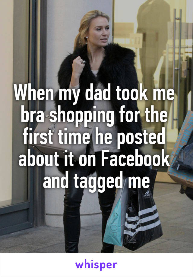 When my dad took me 
bra shopping for the 
first time he posted 
about it on Facebook 
and tagged me